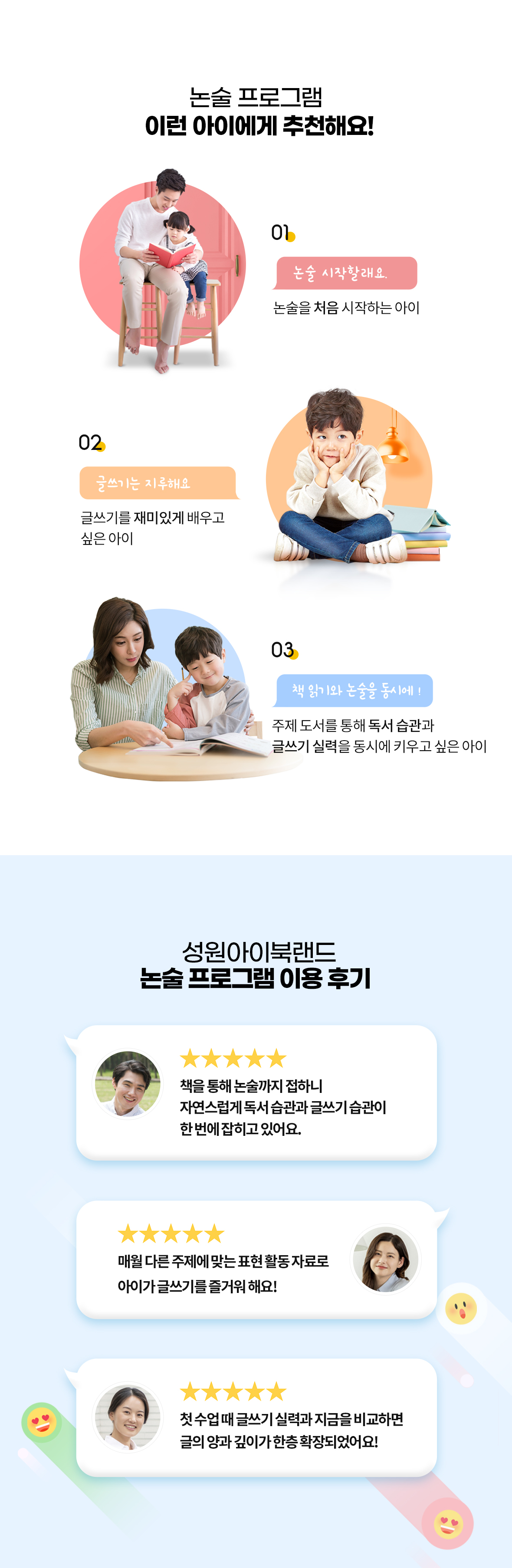 성원아이북랜드 논술 제품 추천 대상 및 실제 이용 학부모 평점 후기. 추천 대상: 1. 논술을 처음 시작하는 아이, 2. 글쓰기를 재미있게 배우고 싶은 아이, 3. 주제 도서 기반 독서 습관과 글쓰기 실력을 동시에 키우고 싶은 학생. 실제 이용 학부모 5점 만점 후기: 독서 습관과 글쓰기 습관의 동시 형성, 매월 다른 표현 활동 자료로 재미있는 글쓰기 학습, 글의 양과 깊이의 체계적 확장 효과 강조